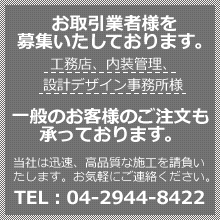 お取引業者様を募集いたしております。工務店、内装管理、設計デザイン事務所様　一般のお客様のご注文も承っております。当社は迅速、高品質な施工を請負いたします。お気軽にご連絡ください。TEL：04-2944-8422